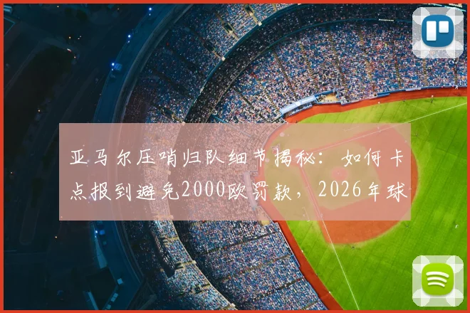 亚马尔压哨归队细节揭秘：如何卡点报到避免2000欧罚款，2026年球员归队规定须知