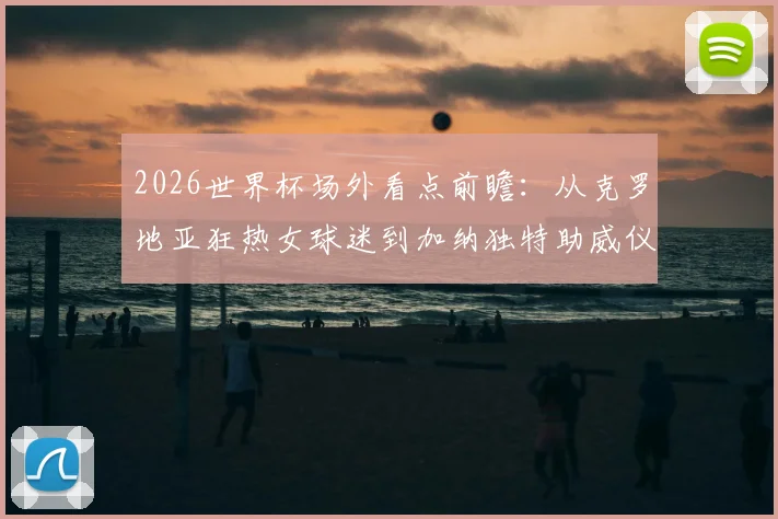 2026世界杯场外看点前瞻：从克罗地亚狂热女球迷到加纳独特助威仪式，盘点足球大赛的另类风景线