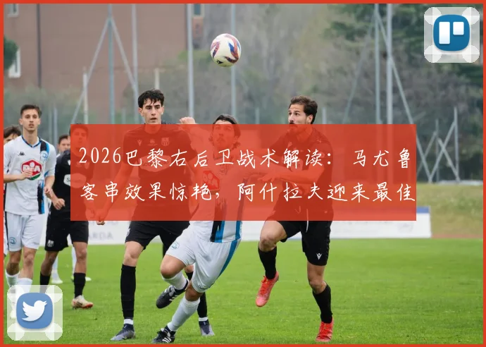 2026巴黎右后卫战术解读：马尤鲁客串效果惊艳，阿什拉夫迎来最佳搭档？