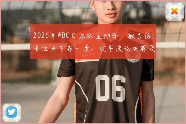 2026年WBC日本队主帅浮嶋敏专访:专注当下每一步,过早谈论决赛是赛场大忌