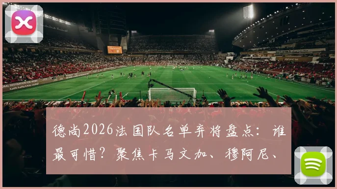 德尚2026法国队名单弃将盘点：谁最可惜？聚焦卡马文加、穆阿尼、托万落选背后
