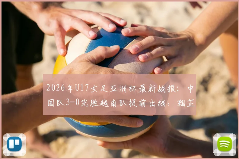 2026年U17女足亚洲杯最新战报:中国队3-0完胜越南队提前出线,鞠芷桐独中两元表现亮眼,附全场关键数据回顾