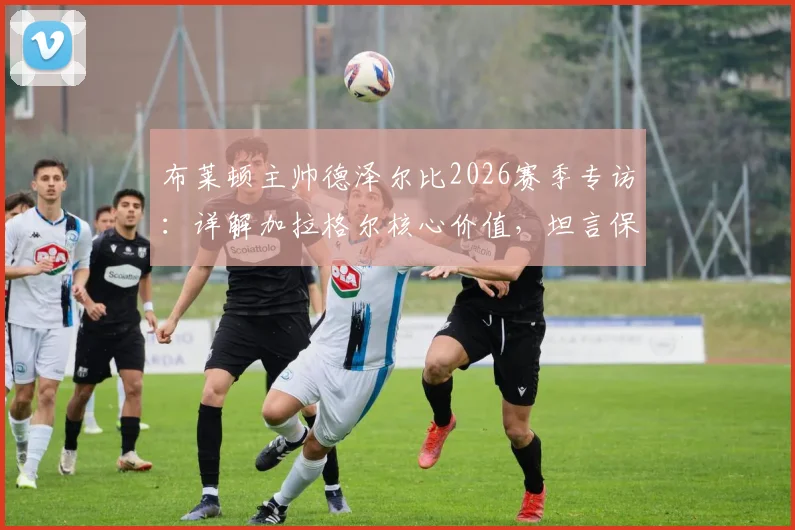 布莱顿主帅德泽尔比2026赛季专访:详解加拉格尔核心价值,坦言保级之路仍任重道远