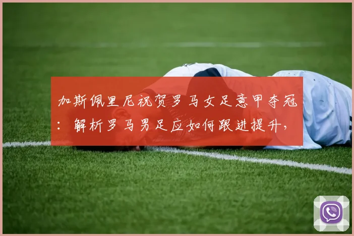 加斯佩里尼祝贺罗马女足意甲夺冠：解析罗马男足应如何跟进提升，附罗马女足近年战绩盘点