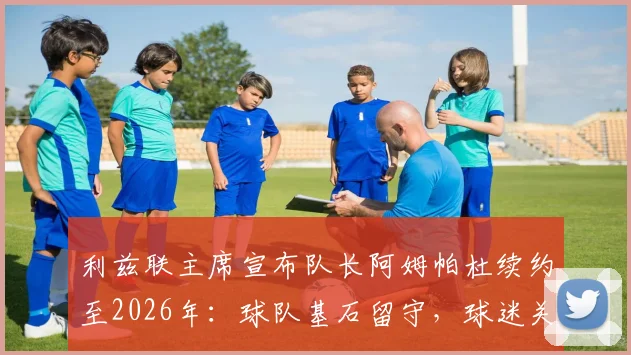 利兹联主席宣布队长阿姆帕杜续约至2026年：球队基石留守，球迷关心的几个关键问题都在这