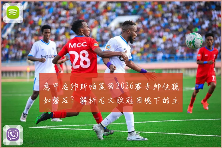 意甲名帅斯帕莱蒂2026赛季帅位稳如磐石?解析尤文欧冠困境下的主帅抉择与未来