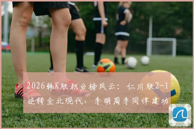 2026韩K联积分榜风云:仁川联2-1逆转全北现代,李明周李同律建功,全北赛季前景分析