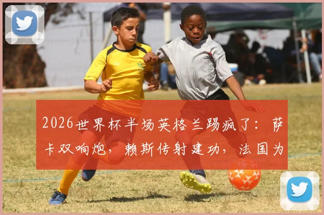2026世界杯半场英格兰踢疯了:萨卡双响炮,赖斯传射建功,法国为何0-4落后?