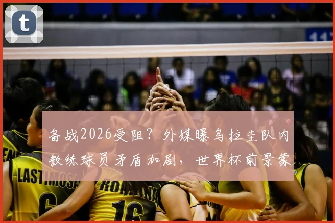 备战2026受阻？外媒曝乌拉圭队内教练球员矛盾加剧，世界杯前景蒙阴影