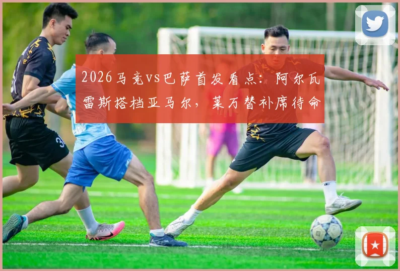 2026马竞vs巴萨首发看点:阿尔瓦雷斯搭档亚马尔,莱万替补席待命,费兰出任关键角色