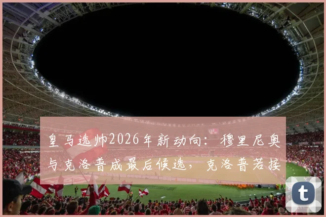 皇马选帅2026年新动向：穆里尼奥与克洛普成最后候选，克洛普若接邀请将加盟？