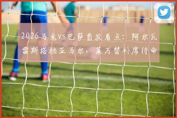 2026马竞vs巴萨首发看点：阿尔瓦雷斯搭档亚马尔，莱万替补席待命，费兰出任关键角色