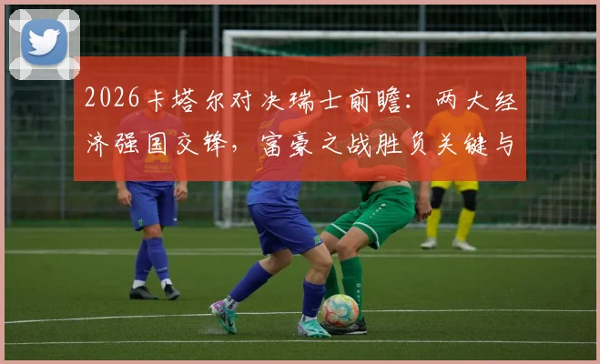 2026卡塔尔对决瑞士前瞻:两大经济强国交锋,富豪之战胜负关键与球队实力深度解析