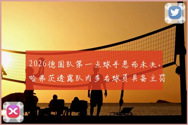 2026德国队第一点球手悬而未决，哈弗茨透露队内多名球员具备主罚能力，人选竞争激烈