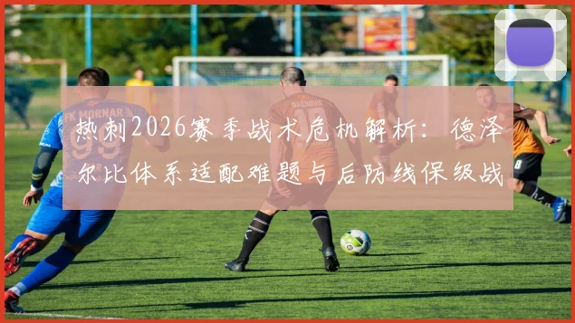 热刺2026赛季战术危机解析:德泽尔比体系适配难题与后防线保级战生存指南