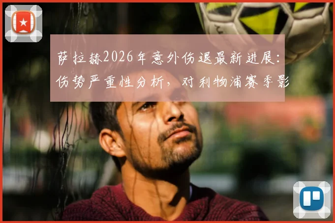 萨拉赫2026年意外伤退最新进展：伤势严重性分析，对利物浦赛季影响及未来生涯走向解读