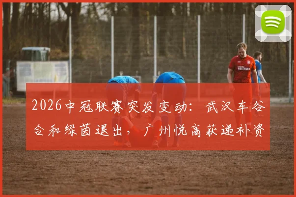2026中冠联赛突发变动：武汉车谷合和绿茵退出，广州悦高获递补资格，赛程影响几何？