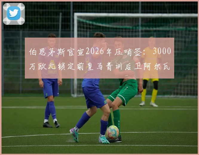 伯恩茅斯官宣2026年压哨签：3000万欧元锁定前皇马青训后卫阿尔瓦罗，这笔转会费究竟值不值？
