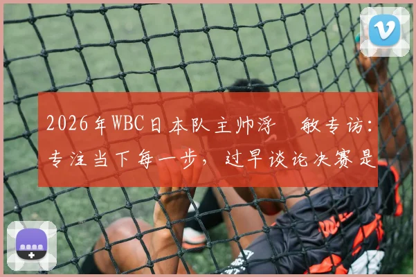 2026年WBC日本队主帅浮嶋敏专访：专注当下每一步，过早谈论决赛是赛场大忌