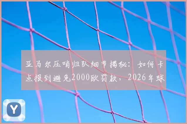 亚马尔压哨归队细节揭秘:如何卡点报到避免2000欧罚款,2026年球员归队规定须知