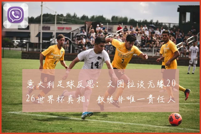 意大利足球反思：文图拉谈无缘2026世界杯真相，教练非唯一责任人，空谈误事成顽疾
