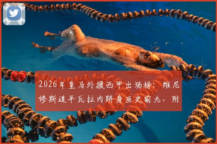 2026年皇马外援西甲出场榜：维尼修斯追平瓦拉内跻身历史前九，附详细球员数据与排名解析