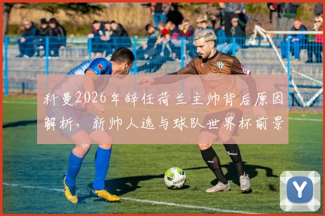科曼2026年辞任荷兰主帅背后原因解析，新帅人选与球队世界杯前景展望