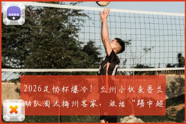 2026足协杯爆冷!兰州小伙麦吾兰助队淘汰梅州客家,放话“踢中超队照样干”背后故事