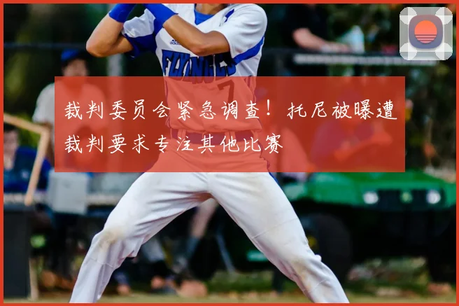 裁判委员会紧急调查!托尼被曝遭裁判要求专注其他比赛