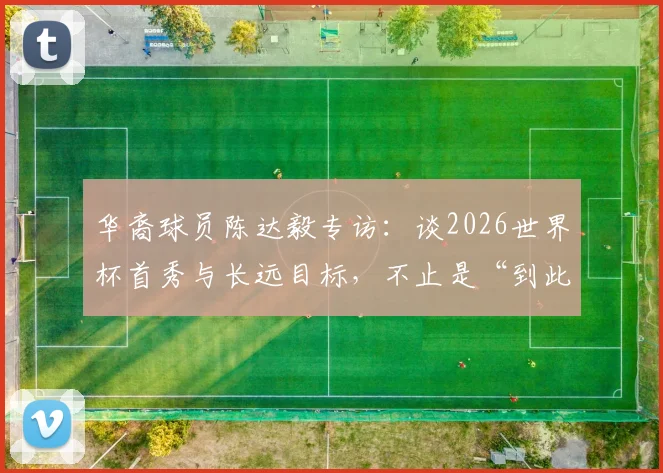 华裔球员陈达毅专访：谈2026世界杯首秀与长远目标，不止是“到此一游”