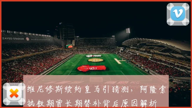 维尼修斯续约皇马引猜测，阿隆索执教期曾长期替补背后原因解析
