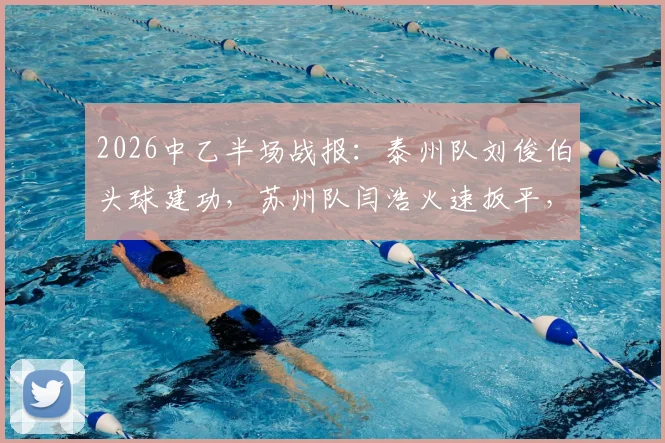 2026中乙半场战报:泰州队刘俊伯头球建功,苏州队闫浩火速扳平,双方1-1战平