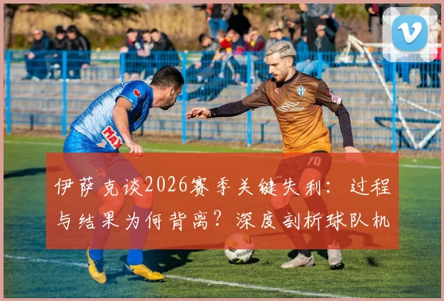 伊萨克谈2026赛季关键失利：过程与结果为何背离？深度剖析球队机会把握能力短板