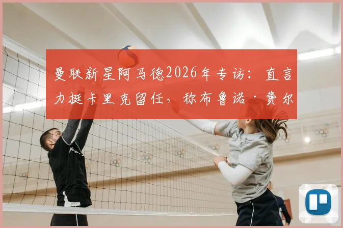 曼联新星阿马德2026年专访：直言力挺卡里克留任，称布鲁诺·费尔南德斯为队内传奇人物