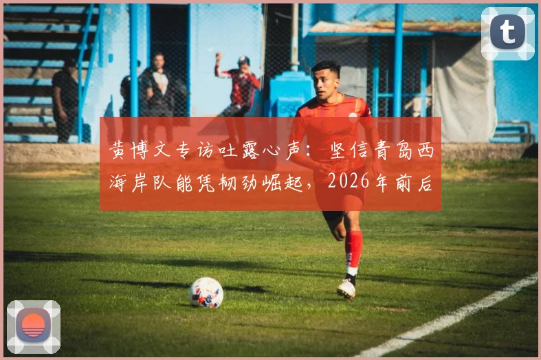 黄博文专访吐露心声:坚信青岛西海岸队能凭韧劲崛起,2026年前后或成中超劲旅,球队未来前景分析