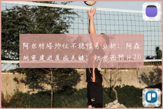 阿尔特塔帅位不稳信号分析:阿森纳重建进度成关键;切尔西预计2026年评估罗森尼尔表现