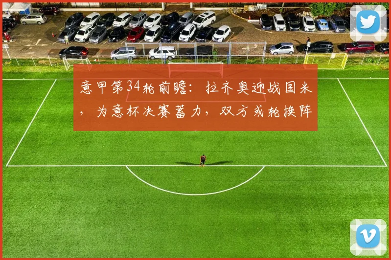 意甲第34轮前瞻:拉齐奥迎战国米,为意杯决赛蓄力,双方或轮换阵容