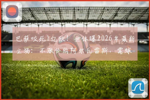 巴萨咬死1亿欧！世体曝2026年最新立场：不涨价购阿尔瓦雷斯，需球员再向马竞施压