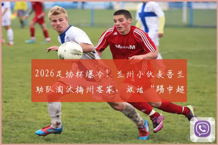 2026足协杯爆冷！兰州小伙麦吾兰助队淘汰梅州客家，放话“踢中超队照样干”背后故事