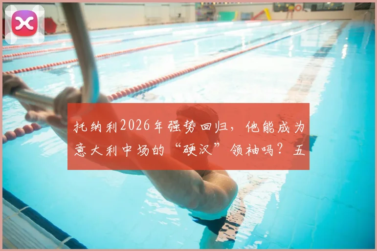 托纳利2026年强势回归,他能成为意大利中场的“硬汉”领袖吗?五大关键素质深度剖析