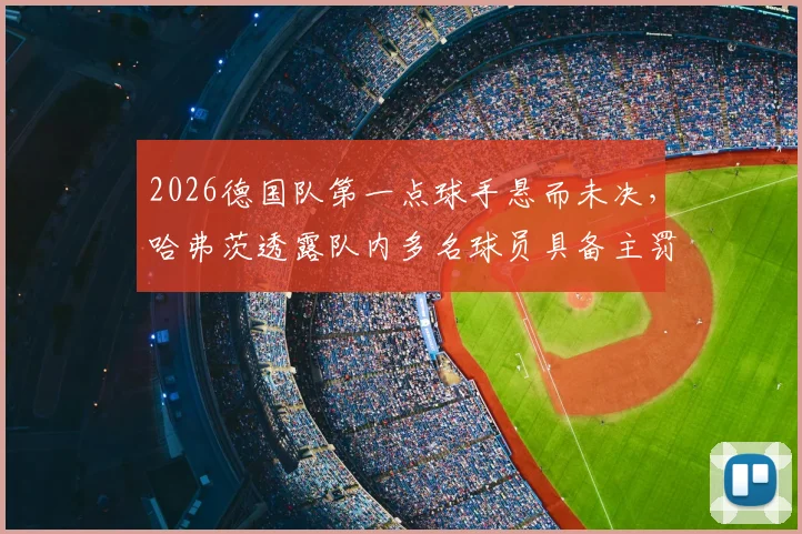 2026德国队第一点球手悬而未决，哈弗茨透露队内多名球员具备主罚能力，人选竞争激烈