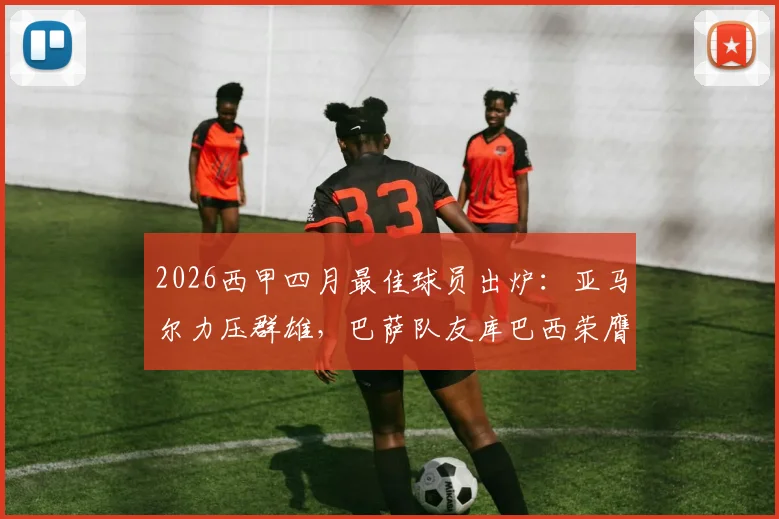 2026西甲四月最佳球员出炉：亚马尔力压群雄，巴萨队友库巴西荣膺最佳新星，未来谁潜力更胜一筹？