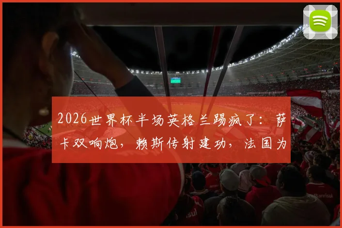 2026世界杯半场英格兰踢疯了：萨卡双响炮，赖斯传射建功，法国为何0-4落后？