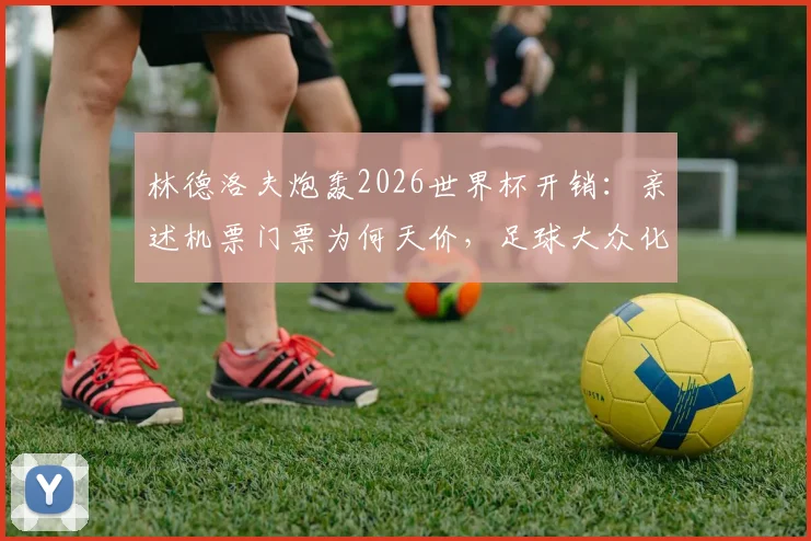 林德洛夫炮轰2026世界杯开销：亲述机票门票为何天价，足球大众化之路在何方？