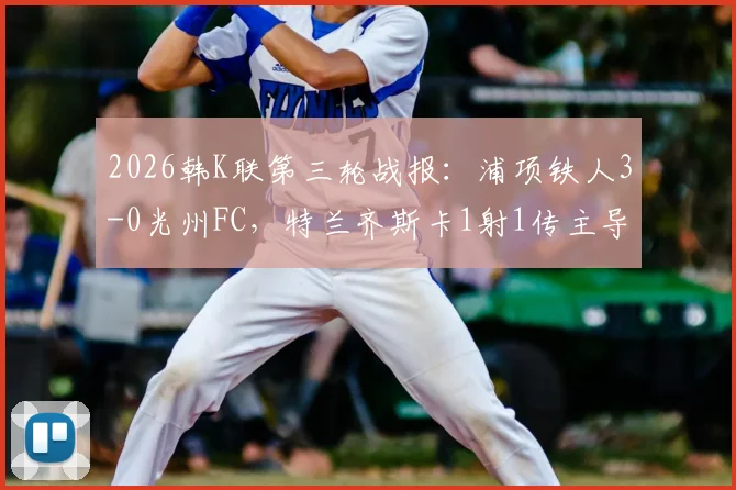2026韩K联第三轮战报:浦项铁人3-0光州FC,特兰齐斯卡1射1传主导比赛,附两队近期状态与历史交锋分析