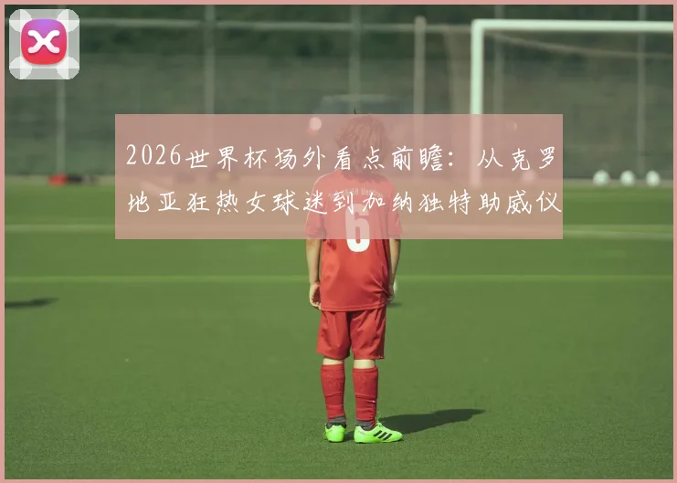 2026世界杯场外看点前瞻:从克罗地亚狂热女球迷到加纳独特助威仪式,盘点足球大赛的另类风景线