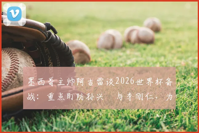 墨西哥主帅阿吉雷谈2026世界杯备战：重点盯防孙兴慜与李刚仁，为小组头名全力争胜