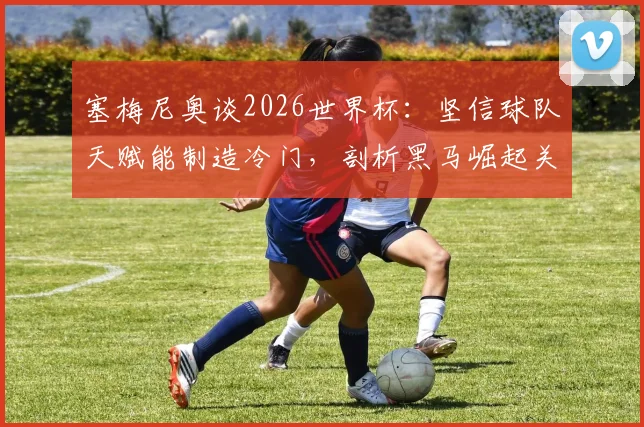 塞梅尼奥谈2026世界杯:坚信球队天赋能制造冷门,剖析黑马崛起关键与战术核心