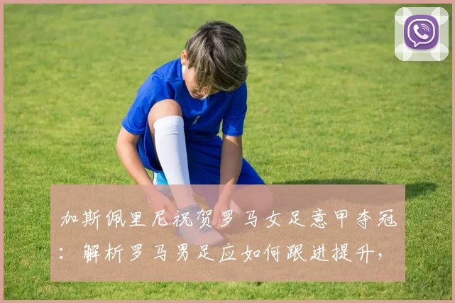 加斯佩里尼祝贺罗马女足意甲夺冠:解析罗马男足应如何跟进提升,附罗马女足近年战绩盘点