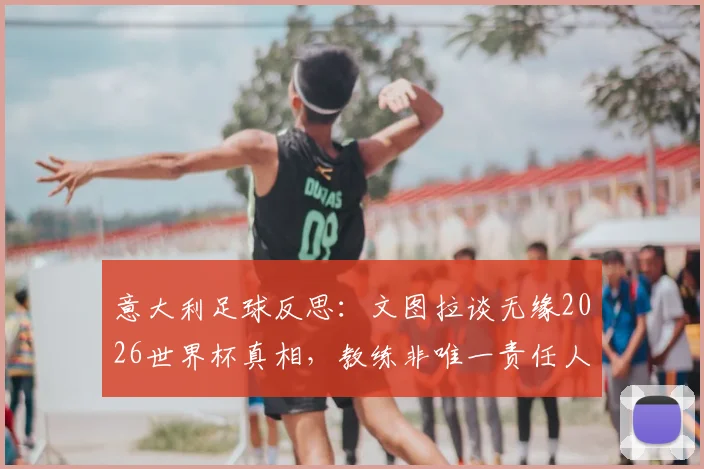 意大利足球反思：文图拉谈无缘2026世界杯真相，教练非唯一责任人，空谈误事成顽疾